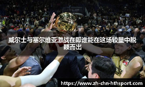 威尔士与塞尔维亚激战在即谁能在这场较量中脱颖而出